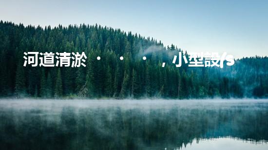 河道清淤，小型設(shè)備助力高效施工